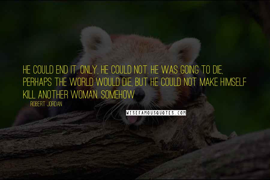 Robert Jordan Quotes: He could end it. Only, he could not. He was going to die, perhaps the world would die, but he could not make himself kill another woman. Somehow
