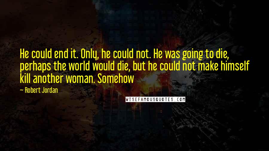 Robert Jordan Quotes: He could end it. Only, he could not. He was going to die, perhaps the world would die, but he could not make himself kill another woman. Somehow