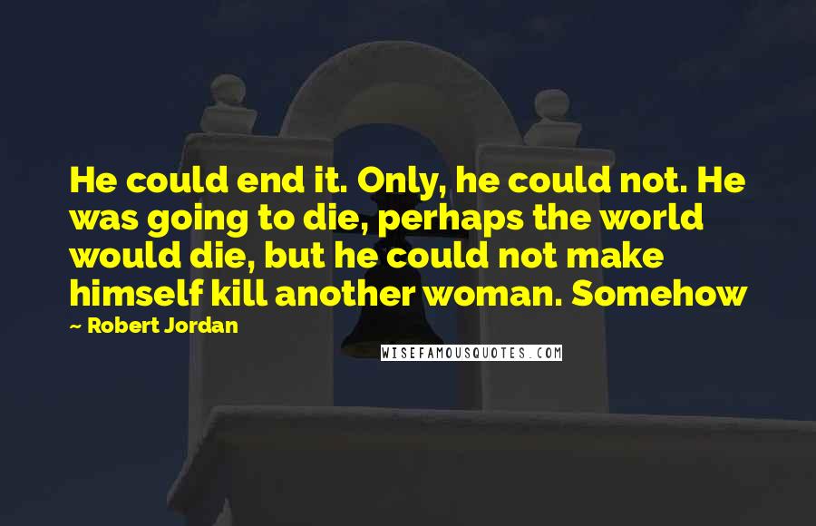 Robert Jordan Quotes: He could end it. Only, he could not. He was going to die, perhaps the world would die, but he could not make himself kill another woman. Somehow