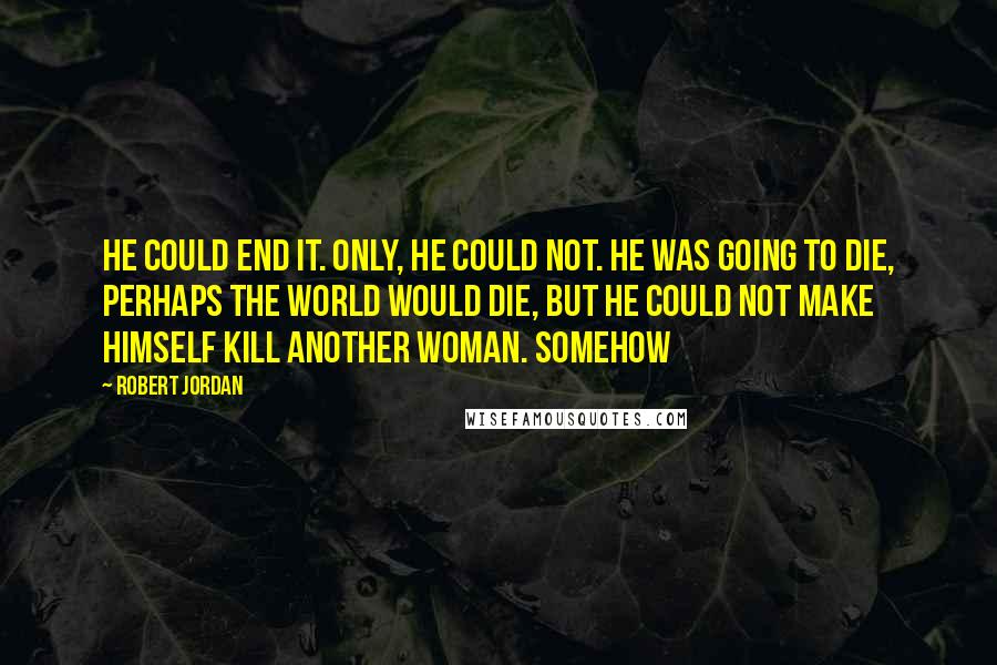 Robert Jordan Quotes: He could end it. Only, he could not. He was going to die, perhaps the world would die, but he could not make himself kill another woman. Somehow