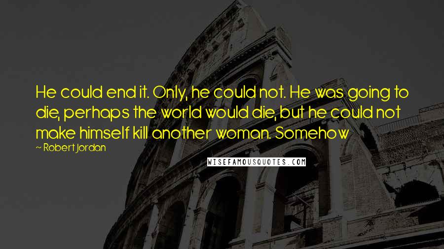 Robert Jordan Quotes: He could end it. Only, he could not. He was going to die, perhaps the world would die, but he could not make himself kill another woman. Somehow