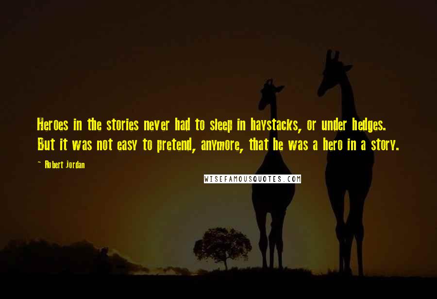 Robert Jordan Quotes: Heroes in the stories never had to sleep in haystacks, or under hedges. But it was not easy to pretend, anymore, that he was a hero in a story.