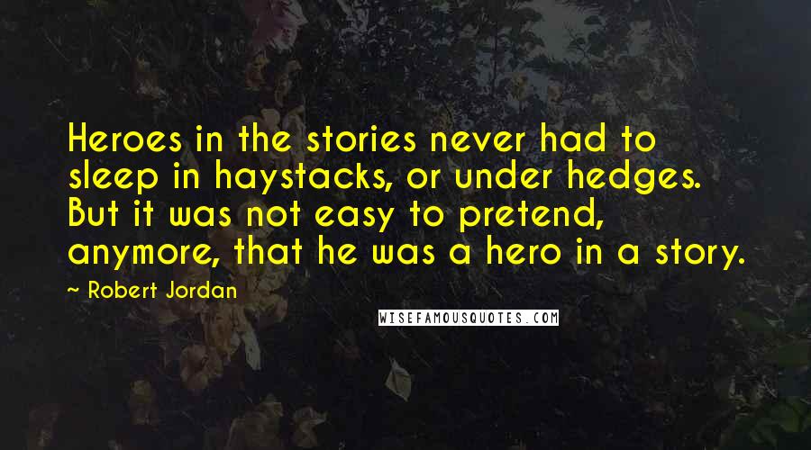 Robert Jordan Quotes: Heroes in the stories never had to sleep in haystacks, or under hedges. But it was not easy to pretend, anymore, that he was a hero in a story.