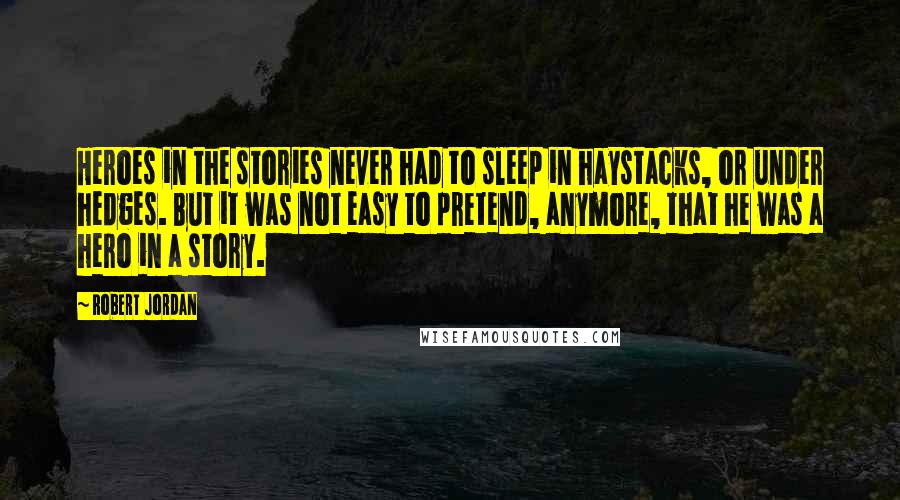 Robert Jordan Quotes: Heroes in the stories never had to sleep in haystacks, or under hedges. But it was not easy to pretend, anymore, that he was a hero in a story.