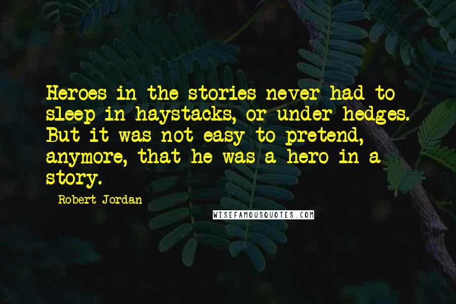 Robert Jordan Quotes: Heroes in the stories never had to sleep in haystacks, or under hedges. But it was not easy to pretend, anymore, that he was a hero in a story.