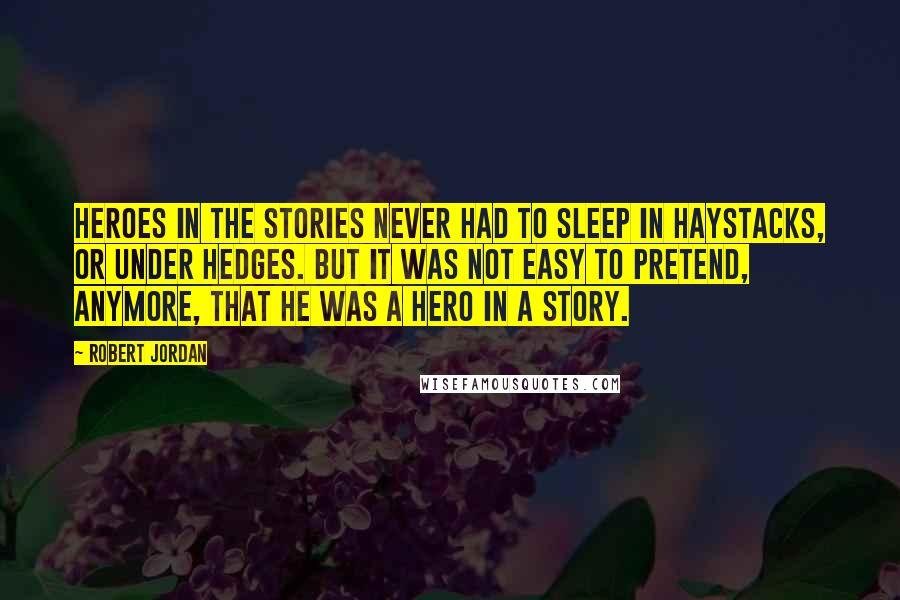 Robert Jordan Quotes: Heroes in the stories never had to sleep in haystacks, or under hedges. But it was not easy to pretend, anymore, that he was a hero in a story.