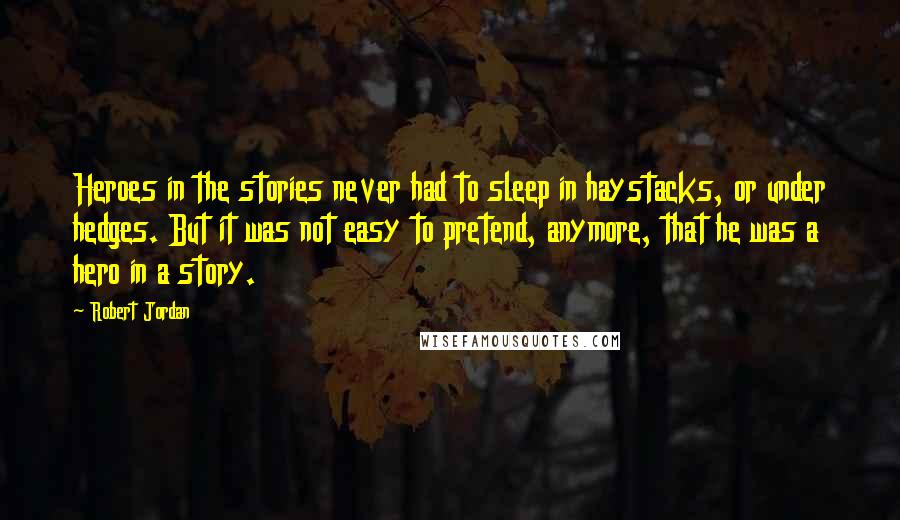 Robert Jordan Quotes: Heroes in the stories never had to sleep in haystacks, or under hedges. But it was not easy to pretend, anymore, that he was a hero in a story.