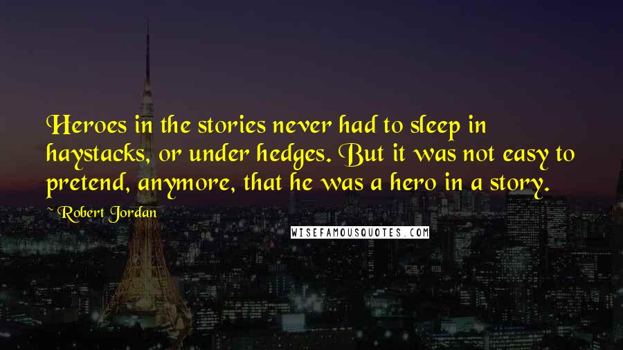 Robert Jordan Quotes: Heroes in the stories never had to sleep in haystacks, or under hedges. But it was not easy to pretend, anymore, that he was a hero in a story.