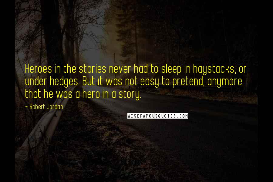 Robert Jordan Quotes: Heroes in the stories never had to sleep in haystacks, or under hedges. But it was not easy to pretend, anymore, that he was a hero in a story.