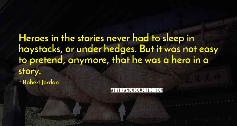 Robert Jordan Quotes: Heroes in the stories never had to sleep in haystacks, or under hedges. But it was not easy to pretend, anymore, that he was a hero in a story.