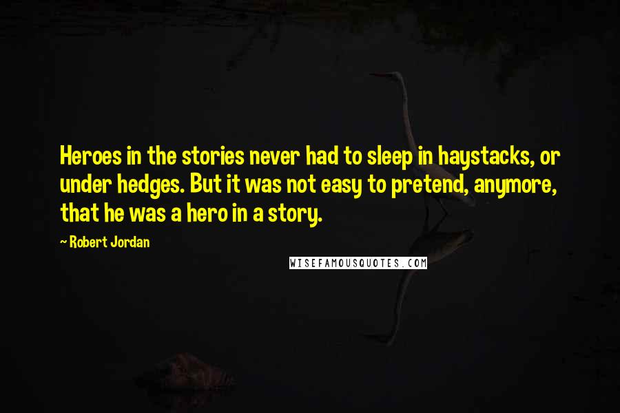 Robert Jordan Quotes: Heroes in the stories never had to sleep in haystacks, or under hedges. But it was not easy to pretend, anymore, that he was a hero in a story.