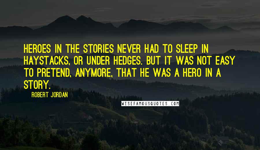 Robert Jordan Quotes: Heroes in the stories never had to sleep in haystacks, or under hedges. But it was not easy to pretend, anymore, that he was a hero in a story.