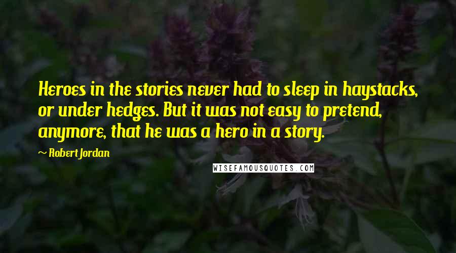 Robert Jordan Quotes: Heroes in the stories never had to sleep in haystacks, or under hedges. But it was not easy to pretend, anymore, that he was a hero in a story.