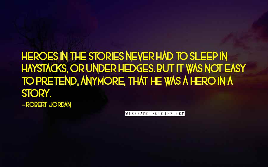 Robert Jordan Quotes: Heroes in the stories never had to sleep in haystacks, or under hedges. But it was not easy to pretend, anymore, that he was a hero in a story.