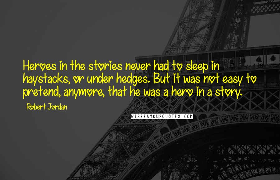 Robert Jordan Quotes: Heroes in the stories never had to sleep in haystacks, or under hedges. But it was not easy to pretend, anymore, that he was a hero in a story.