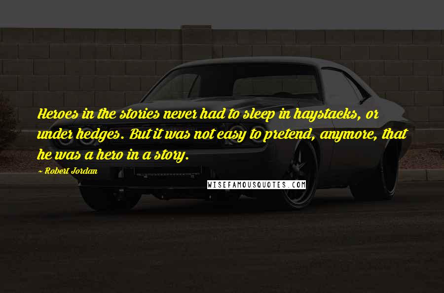 Robert Jordan Quotes: Heroes in the stories never had to sleep in haystacks, or under hedges. But it was not easy to pretend, anymore, that he was a hero in a story.