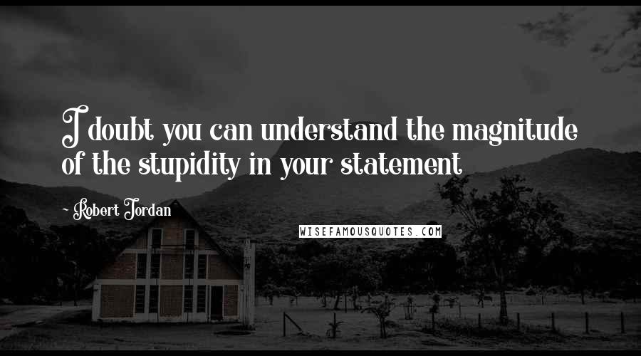 Robert Jordan Quotes: I doubt you can understand the magnitude of the stupidity in your statement