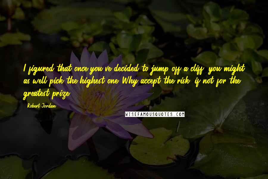Robert Jordan Quotes: I figured that once you've decided to jump off a cliff, you might as well pick the highest one. Why accept the risk, if not for the greatest prize?