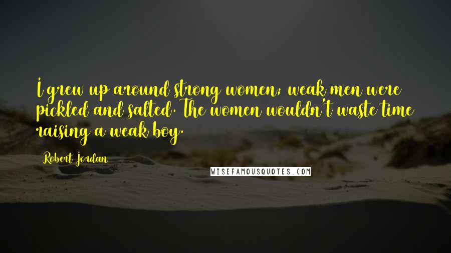 Robert Jordan Quotes: I grew up around strong women; weak men were pickled and salted. The women wouldn't waste time raising a weak boy.