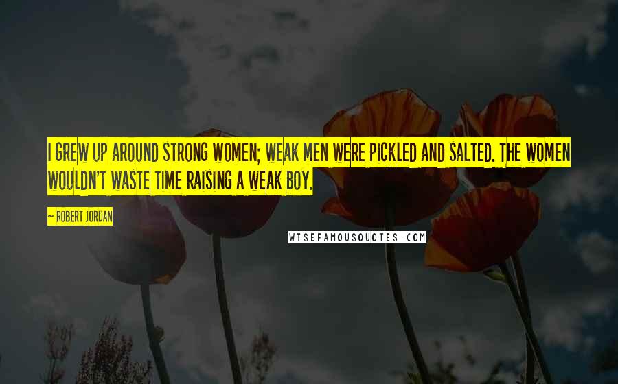 Robert Jordan Quotes: I grew up around strong women; weak men were pickled and salted. The women wouldn't waste time raising a weak boy.