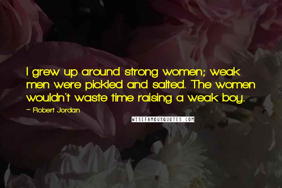 Robert Jordan Quotes: I grew up around strong women; weak men were pickled and salted. The women wouldn't waste time raising a weak boy.