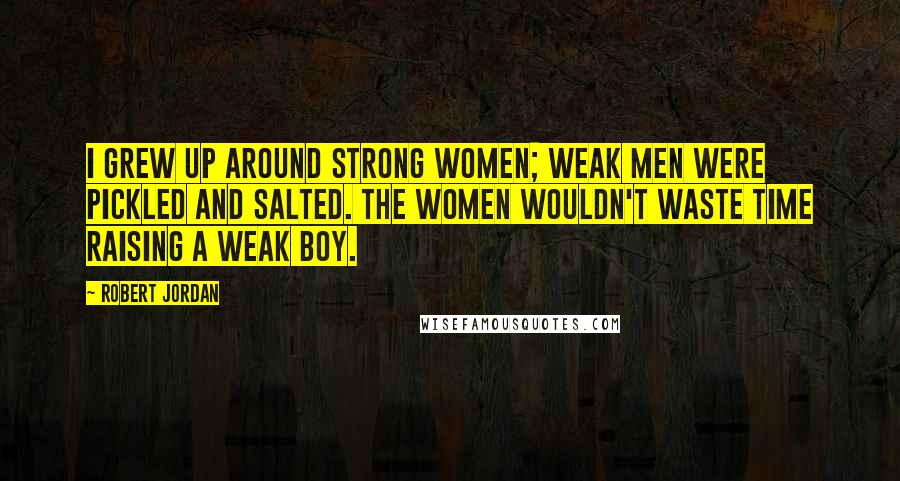 Robert Jordan Quotes: I grew up around strong women; weak men were pickled and salted. The women wouldn't waste time raising a weak boy.