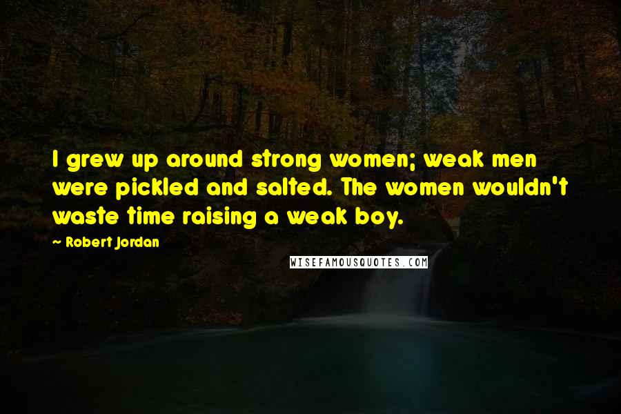 Robert Jordan Quotes: I grew up around strong women; weak men were pickled and salted. The women wouldn't waste time raising a weak boy.