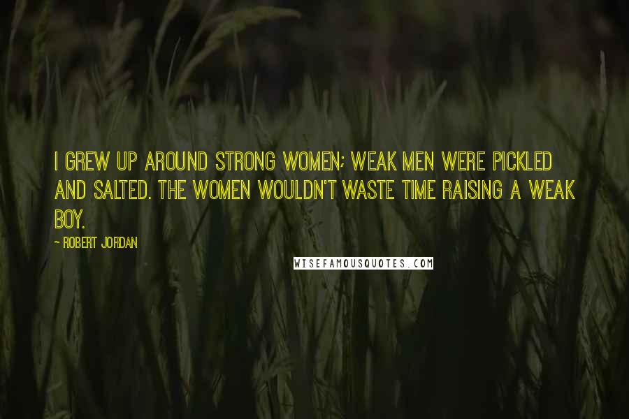 Robert Jordan Quotes: I grew up around strong women; weak men were pickled and salted. The women wouldn't waste time raising a weak boy.