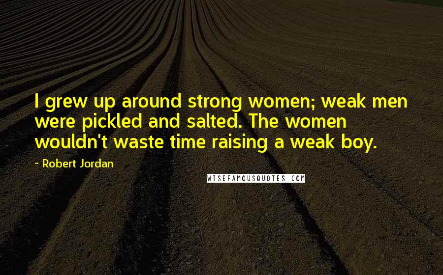 Robert Jordan Quotes: I grew up around strong women; weak men were pickled and salted. The women wouldn't waste time raising a weak boy.