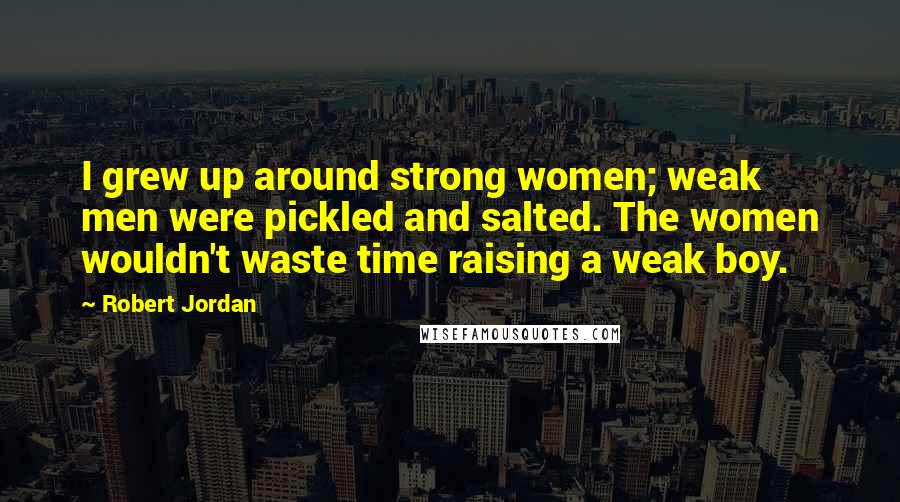 Robert Jordan Quotes: I grew up around strong women; weak men were pickled and salted. The women wouldn't waste time raising a weak boy.