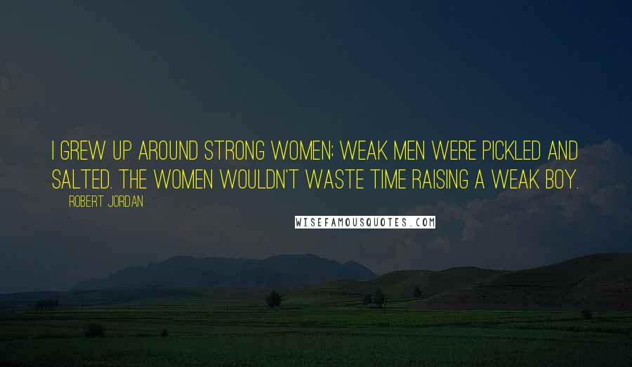 Robert Jordan Quotes: I grew up around strong women; weak men were pickled and salted. The women wouldn't waste time raising a weak boy.