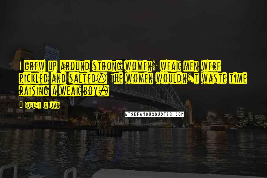 Robert Jordan Quotes: I grew up around strong women; weak men were pickled and salted. The women wouldn't waste time raising a weak boy.