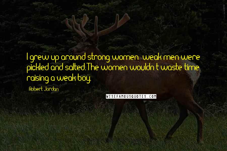Robert Jordan Quotes: I grew up around strong women; weak men were pickled and salted. The women wouldn't waste time raising a weak boy.