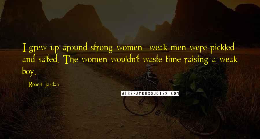Robert Jordan Quotes: I grew up around strong women; weak men were pickled and salted. The women wouldn't waste time raising a weak boy.