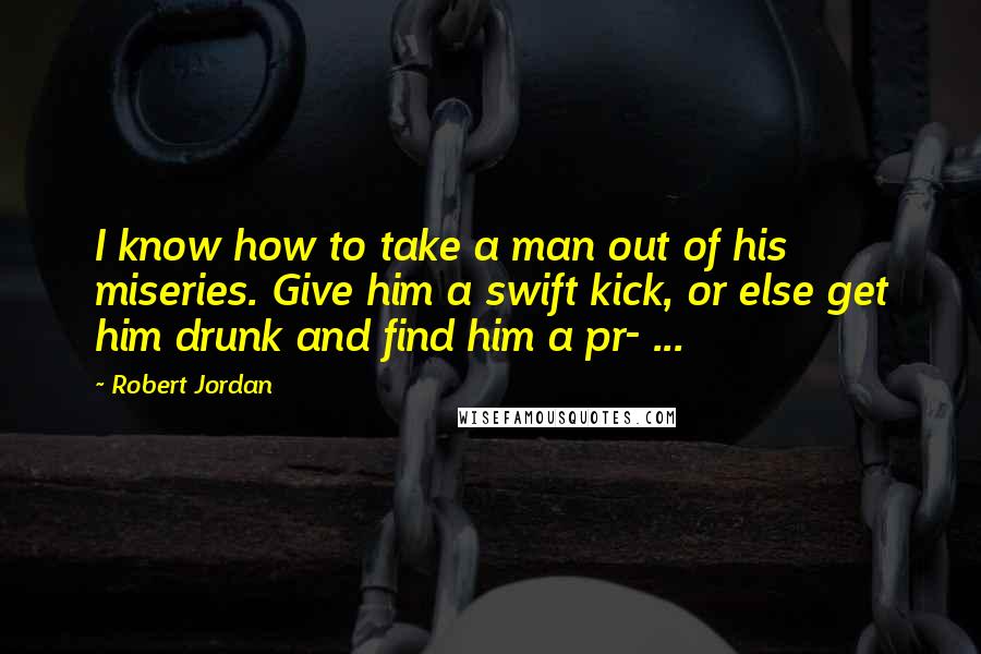Robert Jordan Quotes: I know how to take a man out of his miseries. Give him a swift kick, or else get him drunk and find him a pr- ...