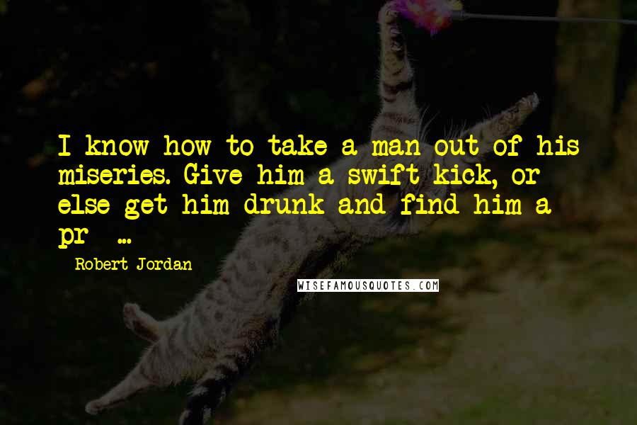 Robert Jordan Quotes: I know how to take a man out of his miseries. Give him a swift kick, or else get him drunk and find him a pr- ...