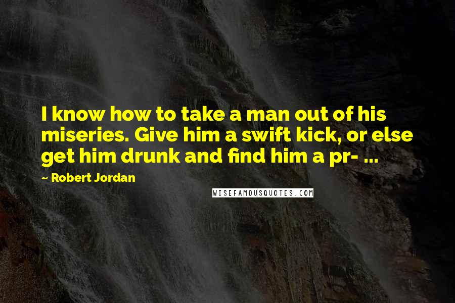 Robert Jordan Quotes: I know how to take a man out of his miseries. Give him a swift kick, or else get him drunk and find him a pr- ...