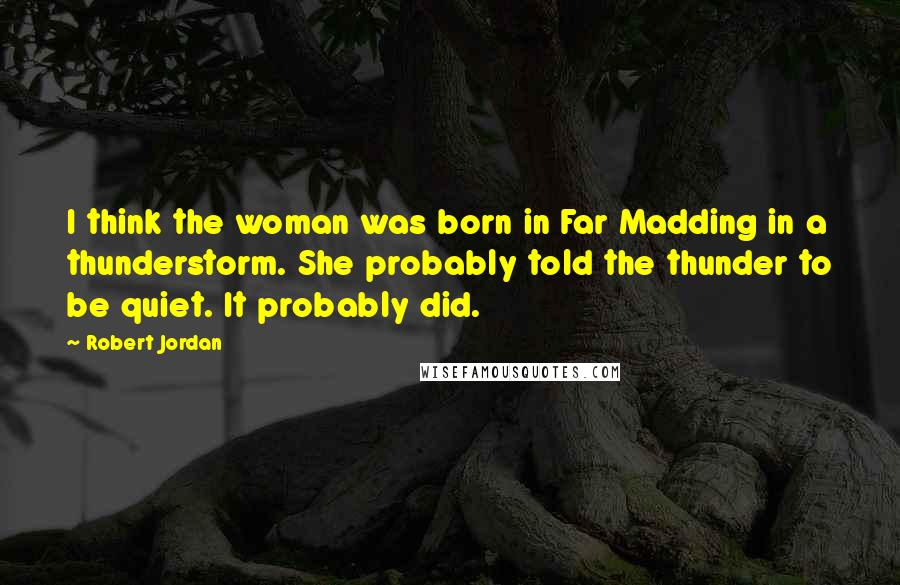 Robert Jordan Quotes: I think the woman was born in Far Madding in a thunderstorm. She probably told the thunder to be quiet. It probably did.