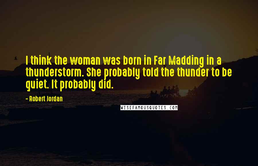 Robert Jordan Quotes: I think the woman was born in Far Madding in a thunderstorm. She probably told the thunder to be quiet. It probably did.