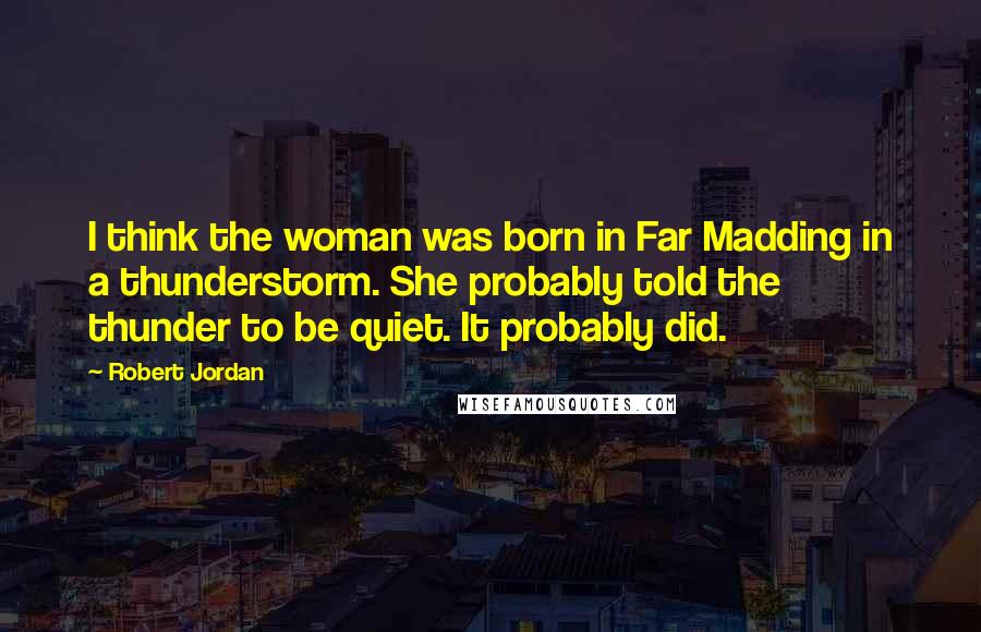 Robert Jordan Quotes: I think the woman was born in Far Madding in a thunderstorm. She probably told the thunder to be quiet. It probably did.