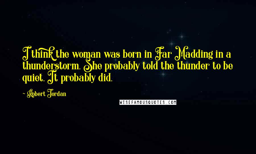 Robert Jordan Quotes: I think the woman was born in Far Madding in a thunderstorm. She probably told the thunder to be quiet. It probably did.