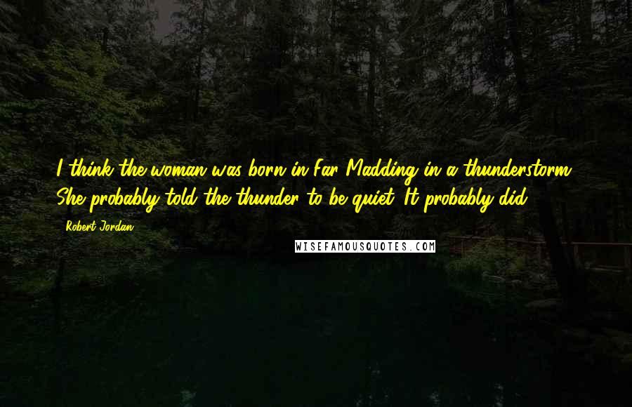 Robert Jordan Quotes: I think the woman was born in Far Madding in a thunderstorm. She probably told the thunder to be quiet. It probably did.