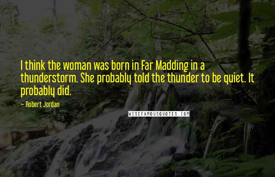 Robert Jordan Quotes: I think the woman was born in Far Madding in a thunderstorm. She probably told the thunder to be quiet. It probably did.