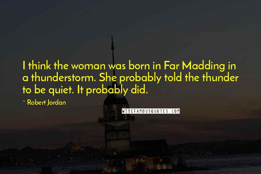 Robert Jordan Quotes: I think the woman was born in Far Madding in a thunderstorm. She probably told the thunder to be quiet. It probably did.