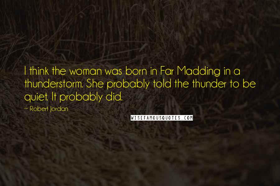 Robert Jordan Quotes: I think the woman was born in Far Madding in a thunderstorm. She probably told the thunder to be quiet. It probably did.