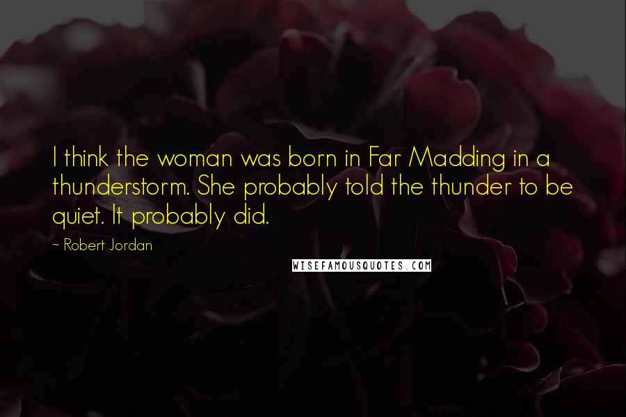 Robert Jordan Quotes: I think the woman was born in Far Madding in a thunderstorm. She probably told the thunder to be quiet. It probably did.