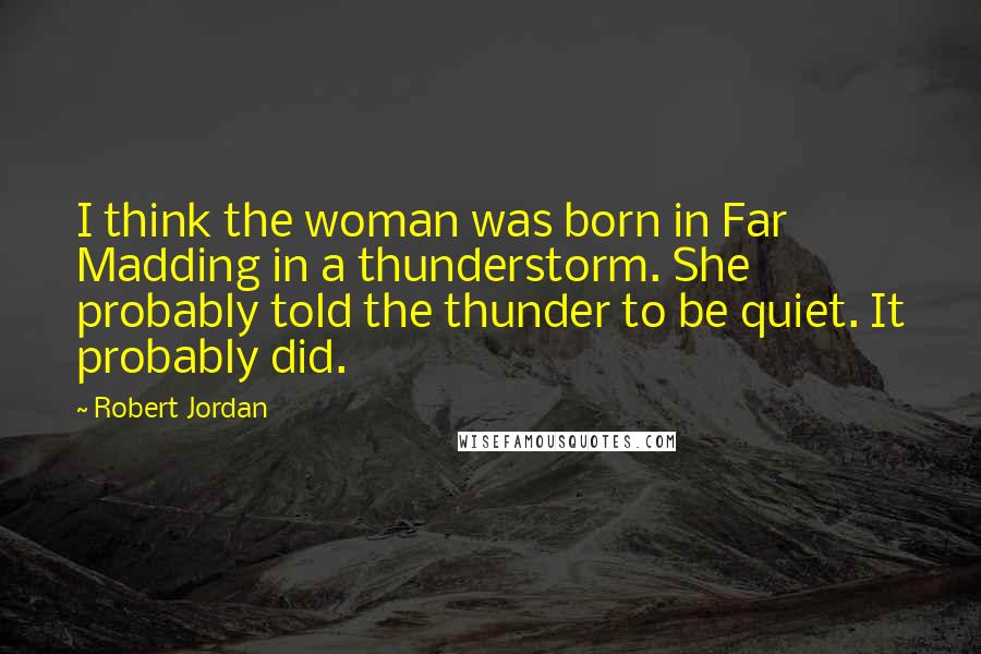 Robert Jordan Quotes: I think the woman was born in Far Madding in a thunderstorm. She probably told the thunder to be quiet. It probably did.