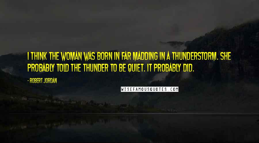 Robert Jordan Quotes: I think the woman was born in Far Madding in a thunderstorm. She probably told the thunder to be quiet. It probably did.