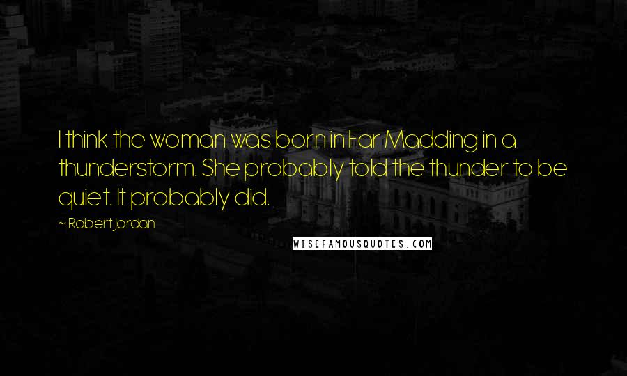 Robert Jordan Quotes: I think the woman was born in Far Madding in a thunderstorm. She probably told the thunder to be quiet. It probably did.