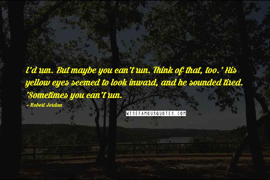 Robert Jordan Quotes: I'd run. But maybe you can't run. Think of that, too.' His yellow eyes seemed to look inward, and he sounded tired. 'Sometimes you can't run.